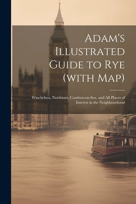 Adam's Illustrated Guide to Rye (with map): Winchelsea, Northiam, Camben-on-Sea, and all Places of Interest in the Neighbourhood by Anonymous