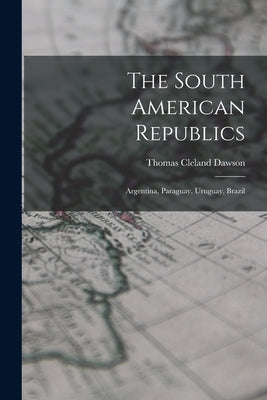 The South American Republics: Argentina, Paraguay, Uruguay, Brazil by Dawson, Thomas Cleland