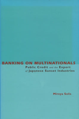 Banking on Multinationals: Public Credit and the Export of Japanese Sunset Industries by Solis, Mireya