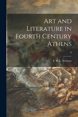 Art and Literature in Fourth Century Athens; 0 by Webster, T. B. L. (Thomas Bertram Lon