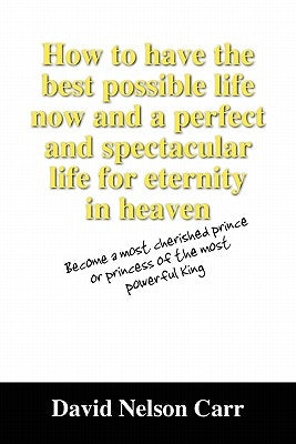 How to Have the Best Possible Life Now and a Perfect and Spectacular Life for Eternity in Heaven: Become a Most Cherished Prince or Princess of the Mo by Carr, David Nelson