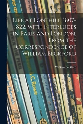 Life at Fonthill, 1807-1822, With Interludes in Paris and London, From the Correspondence of William Beckford by Beckford, William 1760-1844