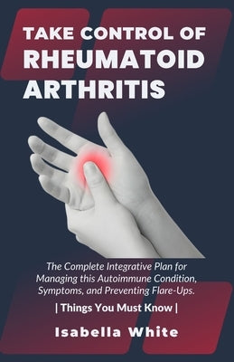 Take Control of Rheumatoid Arthritis: The Complete Integrative Plan for Managing this Autoimmune Condition, Symptoms, and Preventing Flare-Ups. Things by White, Isabella