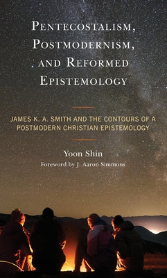 Pentecostalism, Postmodernism, and Reformed Epistemology: James K. A. Smith and the Contours of a Postmodern Christian Epistemology by Shin, Yoon