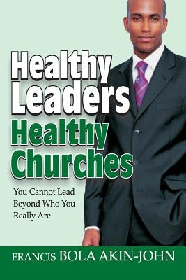 Healthy Leaders Healthy Churches: You Can Not Lead Beyond Who You Really Are by Akin-John, Bola