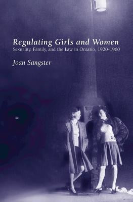 Regulating Girls and Women: Sexuality, Family, and the Law in Ontario, 1920-1960 by Sangster, Joan