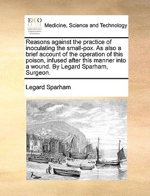 Reasons Against the Practice of Inoculating the Small-Pox. as Also a Brief Account of the Operation of This Poison, Infused After This Manner Into a W by Sparham, Legard