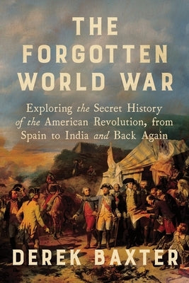 The Forgotten World War: Exploring the Secret History of the American Revolution, from Spain to India and Back Again by Baxter, Derek