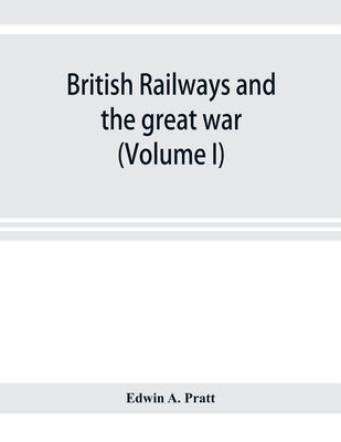 British railways and the great war; organisation, efforts, difficulties and achievements (Volume I) by A. Pratt, Edwin