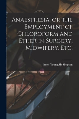 Anaesthesia, or the Employment of Chloroform and Ether in Surgery, Midwifery, Etc. by Simpson, James Young
