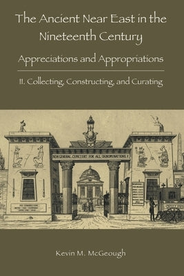 The Ancient Near East in the Nineteenth Century: II. Collecting, Constructing, and Curating by McGeough, Kevin M.