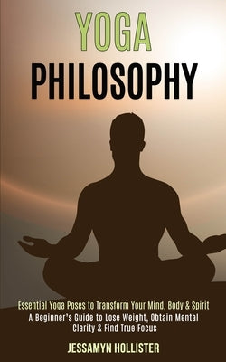 Yoga Philosophy: Essential Yoga Poses to Transform Your Mind, Body & Spirit (A Beginner's Guide to Lose Weight, Obtain Mental Clarity & Find True Focu by Hollister, Jessamyn