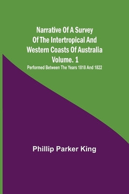 Narrative of a Survey of the Intertropical and Western Coasts of Australia - Vol. 1; Performed between the years 1818 and 1822 by Parker King, Phillip