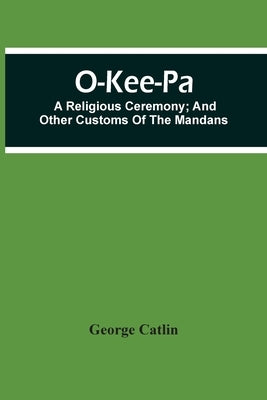 O-Kee-Pa; A Religious Ceremony; And Other Customs Of The Mandans by Catlin, George