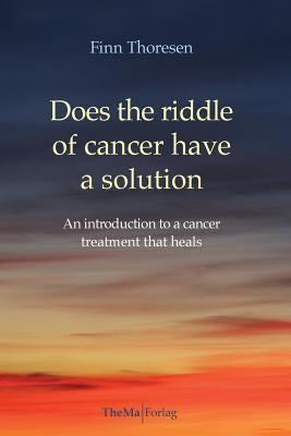 Does the riddle of cancer have a solution: An introducion to a cancer treatment that heals by Thoresen, Finn