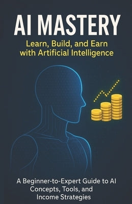 AI Mastery: Learn, Build, and Earn with Artificial Intelligence: A Beginner-to-Expert Guide to AI Concepts, Tools, and Income Strategies by Rahman, Habibur