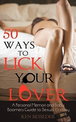 50 Ways to Lick Your Lover: A Personal Memoir and Baby Boomers Guide to Sexual Ecstasy by Ken Besseder