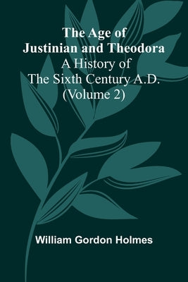 The Age of Justinian and Theodora: A History of the Sixth Century A.D. (Volume 2) by Gordon Holmes, William