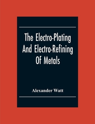 The Electro-Plating And Electro-Refining Of Metals by Watt, Alexander