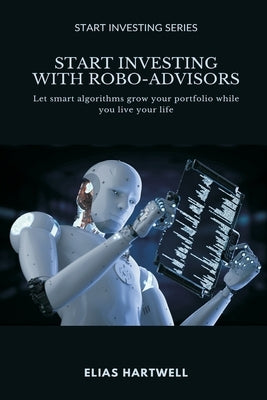 Start Investing with Robo-Advisors: Let smart algorithms grow your portfolio while you live your life by Hartwell, Elias