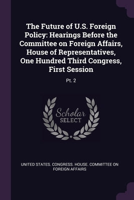 The Future of U.S. Foreign Policy: Hearings Before the Committee on Foreign Affairs, House of Representatives, One Hundred Third Congress, First Sessi by United States Congress House Committe