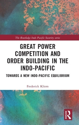 Great Power Competition and Order Building in the Indo-Pacific: Towards a New Indo-Pacific Equilibrium by Kliem, Frederick