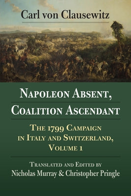 Napoleon Absent, Coalition Ascendant: The 1799 Campaign in Italy and Switzerland, Volume 1 by Von Clausewitz, Carl