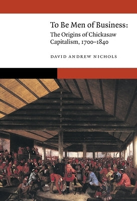 To Be Men of Business: The Origins of Chickasaw Capitalism, 1700-1840 by Nichols, David Andrew