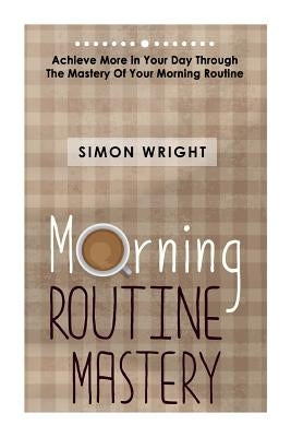Morning Routine Mastery: Achieve More In Your Day Through The Mastery Of Your Morning Routine by Wright, Simon