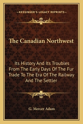 The Canadian Northwest: Its History And Its Troubles From The Early Days Of The Fur Trade To The Era Of The Railway And The Settler by Adam, G. Mercer