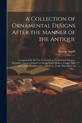 A Collection of Ornamental Designs After the Manner of the Antique: Composed for the Use of Architects, Ornamental Painters, Statuaries, Carvers, Cast by Smith, George 1808-1899