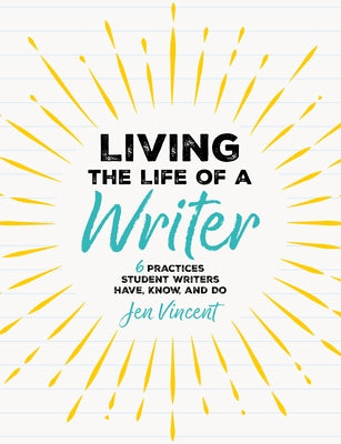 Living the Life of a Writer: 6 Practices Student Writers Have, Know, and Do by Vincent, Jen