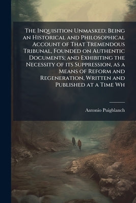 The Inquisition Unmasked; Being an Historical and Philosophical Account of That Tremendous Tribunal, Founded on Authentic Documents; and Exhibiting th by Puigblanch, Antonio