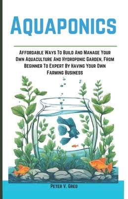 Aquaponics: Aff ordable Ways To Build And Manage Your Own Aquaculture And Hydroponic Garden, From Beginner To Expert By Having You by Greg, Peter V.