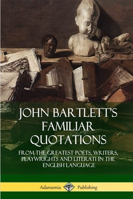 John Bartlett's Familiar Quotations: From the Greatest Poets, Writers, Playwrights and Literati in the English Language by Bartlett, John