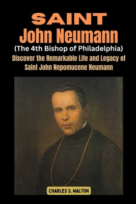 Saint John Neumann (The 4th Bishop of Philadelphia): Discover the Remarkable Life and Legacy of Saint John Nepomucene Neumann by Walton, Charles S.