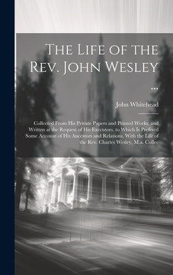 The Life of the Rev. John Wesley ...: Collected From His Private Papers and Printed Works; and Written at the Request of His Executors. to Which Is Pr by Whitehead, John