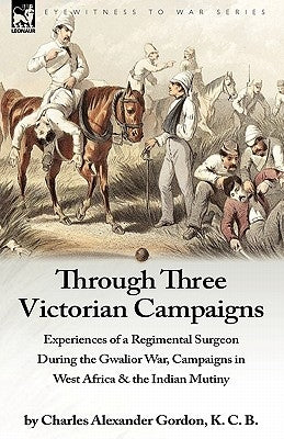 Through Three Victorian Campaigns: Experiences of a Regimental Surgeon During the Gwalior War, Campaigns in West Africa & the Indian Mutiny by Gordon, Charles Alexander