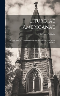 Liturgiae Americanae: Or, The Book of Common Prayer as Used in the United States of America by William, McGarvey