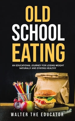 Old School Eating: An Educational Journey for Losing Weight Naturally and Staying Healthy by Walter the Educator