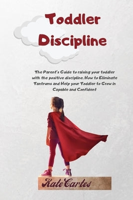 Toddler Discipline: The Parent's Guide To Raising Your Toddler With The Positive Discipline. How To Eliminate Tantrums And Help Your Toddler To Grow I by Cartes, Kate