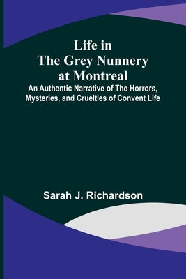 Life in the Grey Nunnery at Montreal: An Authentic Narrative of the Horrors, Mysteries, and Cruelties of Convent Life by J. Richardson, Sarah
