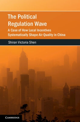 The Political Regulation Wave: A Case of How Local Incentives Systematically Shape Air Quality in China by Shen, Shiran Victoria