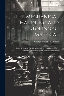 The Mechanical Handling and Storing of Material: Being a Treatise On the Automatic and Semi-Automatic Handling and Storing of Commercial Products by Zimmer, George Frederick