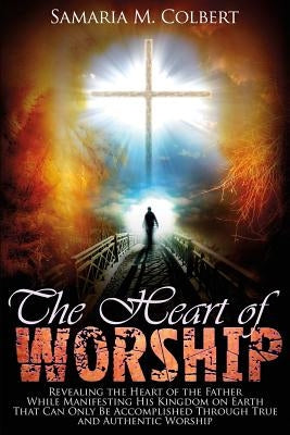 The Heart of Worship: Revealing the Heart of the Father, While Manifesting His Kingdom on Earth, That Can Only Be Accomplished Through True by Colbert, Samaria M.