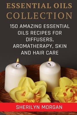 Essential Oils Collection: 150 Amazing Essential Oils Recipes For Diffusers, Aromatherapy, Skin And Hair Care by Morgan, Sherilyn