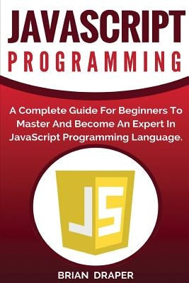 JavaScript Programming: A Complete Practical Guide For Beginners To Master JavaScript Programming Language by Draper, Brian