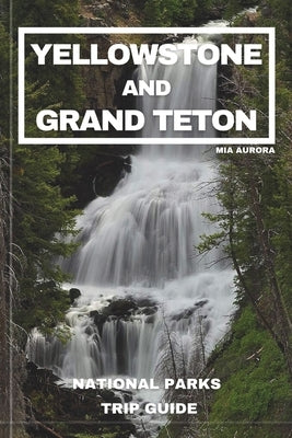Yellowstone and Grand Teton National Parks Trip Guide: Embark on the Ultimate Journey through America's Majestic Wilderness: Exclusive Insider Tips, H by Aurora, Mia