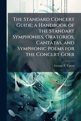 The Standard Concert Guide; a Handbook of the Standart Symphonies, Oratorios, Cantatas, and Symphonic Poems for the Concert Goer by Upton, George P. 1834-1919