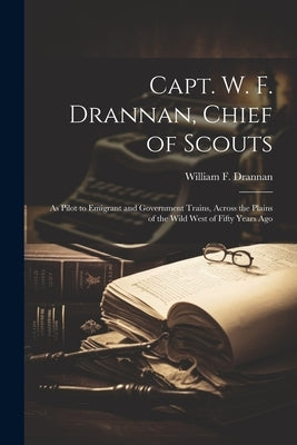 Capt. W. F. Drannan, Chief of Scouts: As Pilot to Emigrant and Government Trains, Across the Plains of the Wild West of Fifty Years Ago by Drannan, William F.